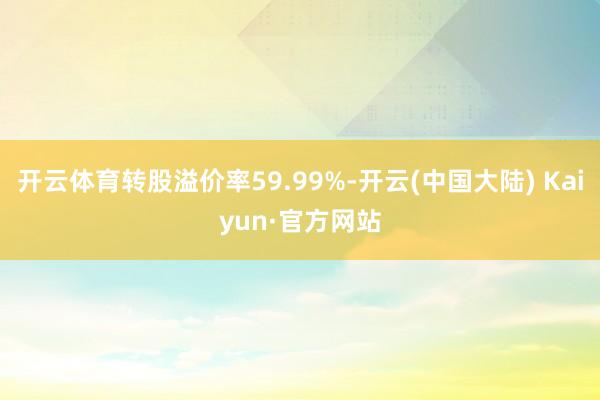 开云体育转股溢价率59.99%-开云(中国大陆) Kaiyun·官方网站