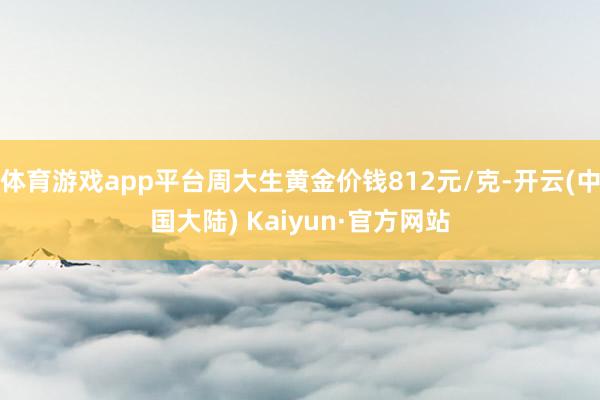体育游戏app平台周大生黄金价钱812元/克-开云(中国大陆) Kaiyun·官方网站