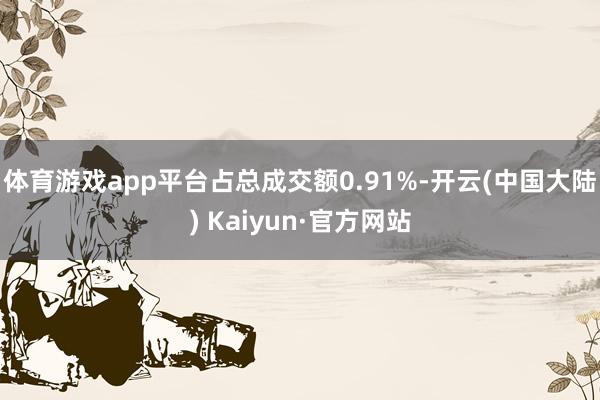 体育游戏app平台占总成交额0.91%-开云(中国大陆) Kaiyun·官方网站