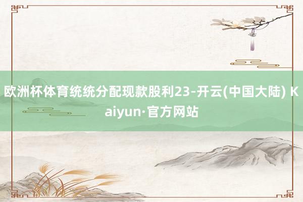 欧洲杯体育统统分配现款股利23-开云(中国大陆) Kaiyun·官方网站
