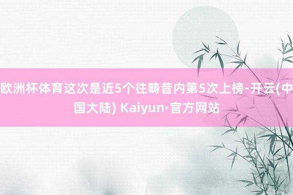 欧洲杯体育这次是近5个往畴昔内第5次上榜-开云(中国大陆) Kaiyun·官方网站