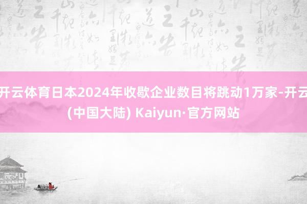 开云体育日本2024年收歇企业数目将跳动1万家-开云(中国大陆) Kaiyun·官方网站