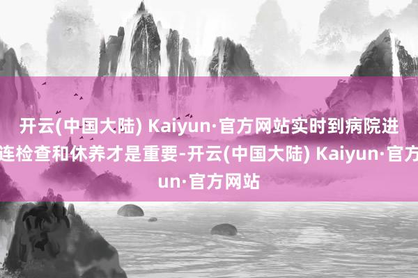 开云(中国大陆) Kaiyun·官方网站实时到病院进行关连检查和休养才是重要-开云(中国大陆) Kaiyun·官方网站