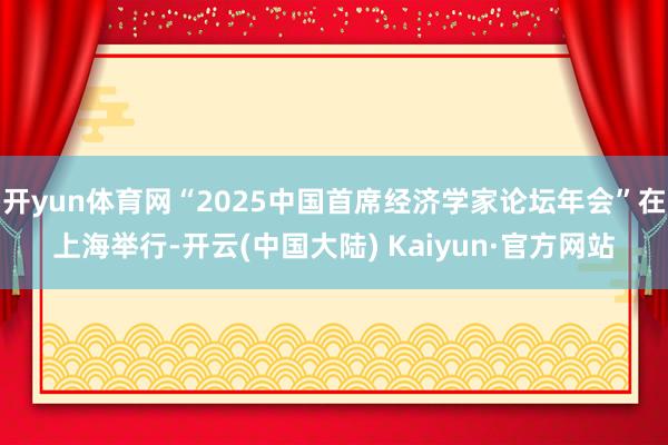 开yun体育网“2025中国首席经济学家论坛年会”在上海举行-开云(中国大陆) Kaiyun·官方网站