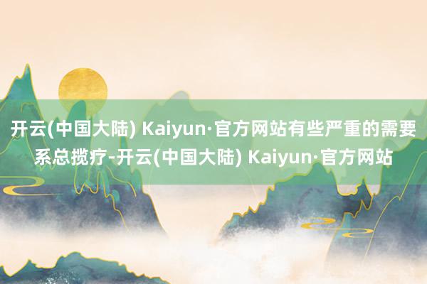 开云(中国大陆) Kaiyun·官方网站有些严重的需要系总揽疗-开云(中国大陆) Kaiyun·官方网站