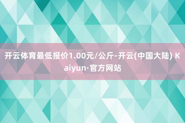 开云体育最低报价1.00元/公斤-开云(中国大陆) Kaiyun·官方网站