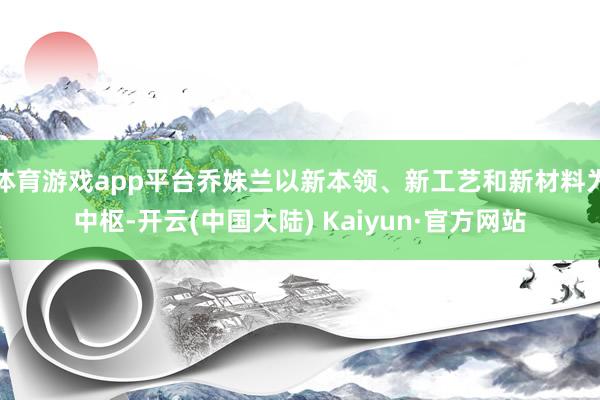 体育游戏app平台乔姝兰以新本领、新工艺和新材料为中枢-开云(中国大陆) Kaiyun·官方网站