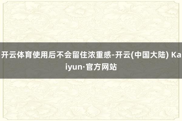 开云体育使用后不会留住浓重感-开云(中国大陆) Kaiyun·官方网站