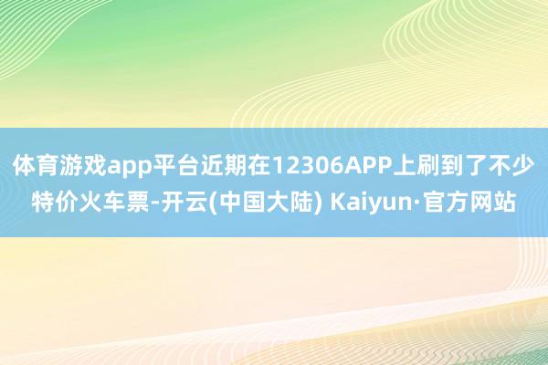 体育游戏app平台近期在12306APP上刷到了不少特价火车票-开云(中国大陆) Kaiyun·官方网站