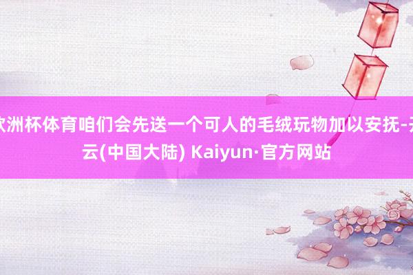 欧洲杯体育咱们会先送一个可人的毛绒玩物加以安抚-开云(中国大陆) Kaiyun·官方网站