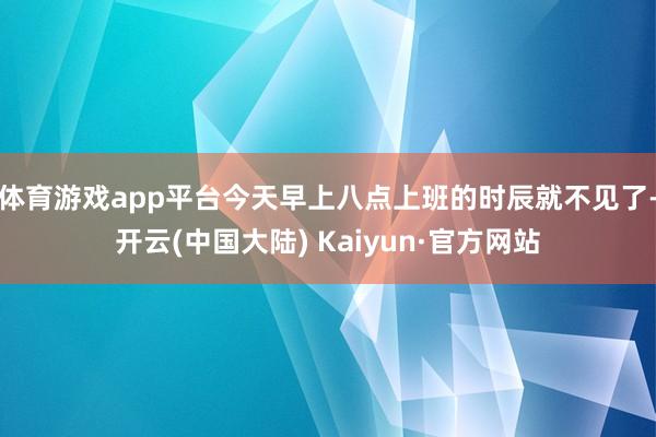体育游戏app平台今天早上八点上班的时辰就不见了-开云(中国大陆) Kaiyun·官方网站