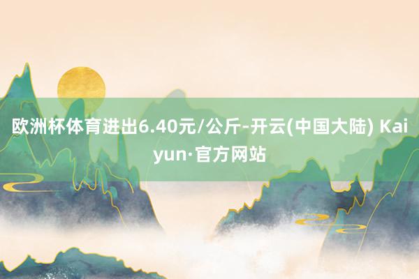 欧洲杯体育进出6.40元/公斤-开云(中国大陆) Kaiyun·官方网站