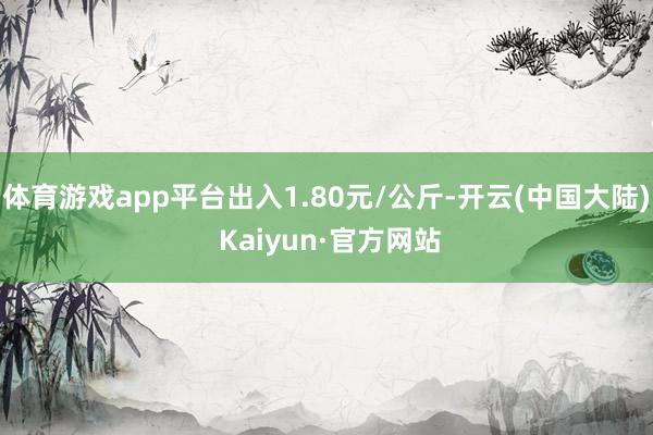 体育游戏app平台出入1.80元/公斤-开云(中国大陆) Kaiyun·官方网站