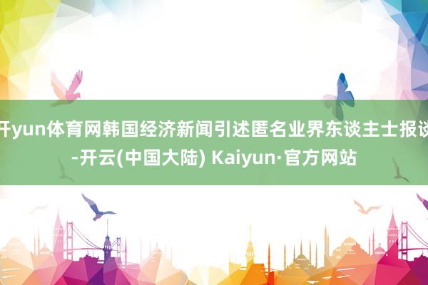 开yun体育网韩国经济新闻引述匿名业界东谈主士报谈-开云(中国大陆) Kaiyun·官方网站