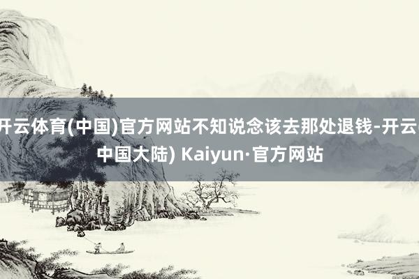 开云体育(中国)官方网站不知说念该去那处退钱-开云(中国大陆) Kaiyun·官方网站