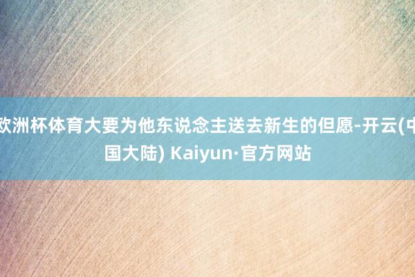 欧洲杯体育大要为他东说念主送去新生的但愿-开云(中国大陆) Kaiyun·官方网站