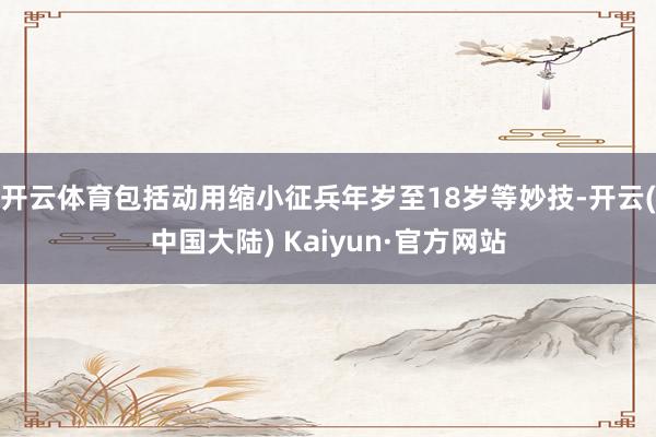 开云体育包括动用缩小征兵年岁至18岁等妙技-开云(中国大陆) Kaiyun·官方网站