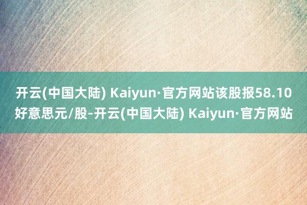 开云(中国大陆) Kaiyun·官方网站该股报58.10好意思元/股-开云(中国大陆) Kaiyun·官方网站
