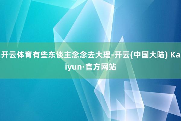 开云体育有些东谈主念念去大理-开云(中国大陆) Kaiyun·官方网站