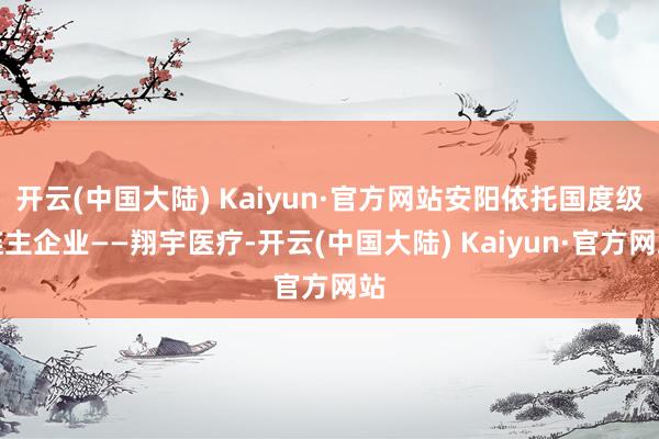 开云(中国大陆) Kaiyun·官方网站安阳依托国度级链主企业——翔宇医疗-开云(中国大陆) Kaiyun·官方网站
