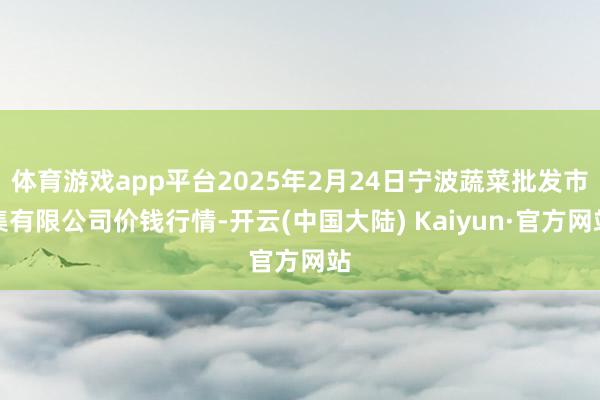 体育游戏app平台2025年2月24日宁波蔬菜批发市集有限公司价钱行情-开云(中国大陆) Kaiyun·官方网站