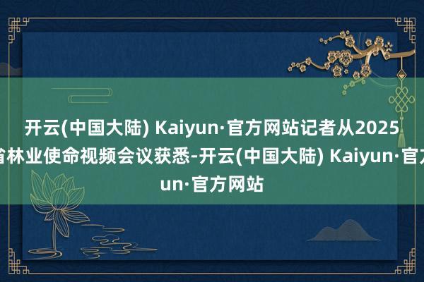 开云(中国大陆) Kaiyun·官方网站记者从2025年全省林业使命视频会议获悉-开云(中国大陆) Kaiyun·官方网站