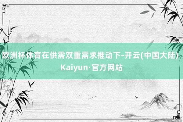 欧洲杯体育在供需双重需求推动下-开云(中国大陆) Kaiyun·官方网站