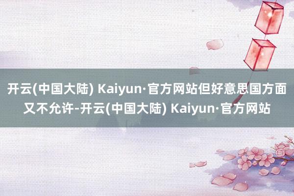 开云(中国大陆) Kaiyun·官方网站但好意思国方面又不允许-开云(中国大陆) Kaiyun·官方网站