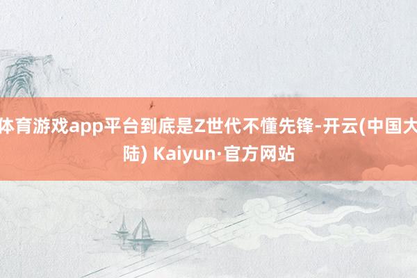 体育游戏app平台到底是Z世代不懂先锋-开云(中国大陆) Kaiyun·官方网站