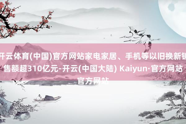 开云体育(中国)官方网站家电家居、手机等以旧换新销售额超310亿元-开云(中国大陆) Kaiyun·官方网站