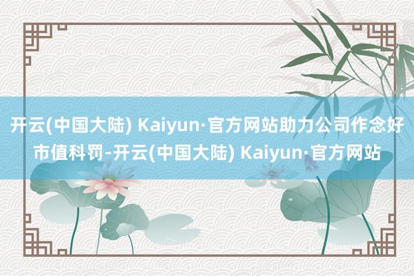 开云(中国大陆) Kaiyun·官方网站助力公司作念好市值科罚-开云(中国大陆) Kaiyun·官方网站