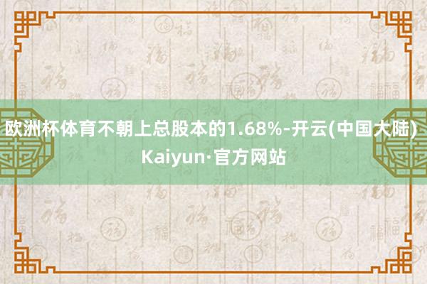 欧洲杯体育不朝上总股本的1.68%-开云(中国大陆) Kaiyun·官方网站
