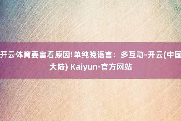 开云体育要害看原因!单纯晚语言：多互动-开云(中国大陆) Kaiyun·官方网站