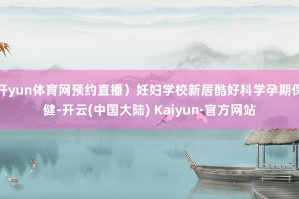 开yun体育网预约直播）妊妇学校新居酷好科学孕期保健-开云(中国大陆) Kaiyun·官方网站