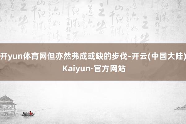 开yun体育网但亦然弗成或缺的步伐-开云(中国大陆) Kaiyun·官方网站