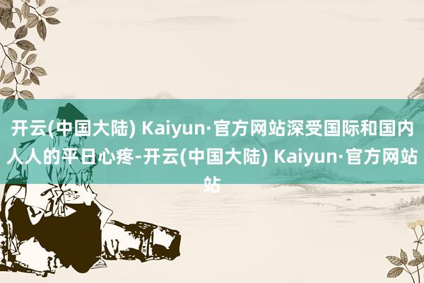 开云(中国大陆) Kaiyun·官方网站深受国际和国内人人的平日心疼-开云(中国大陆) Kaiyun·官方网站