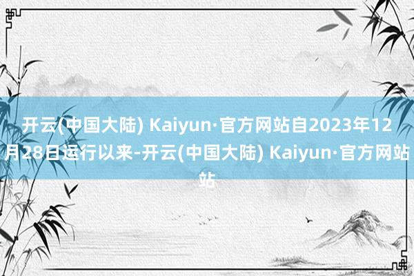 开云(中国大陆) Kaiyun·官方网站自2023年12月28日运行以来-开云(中国大陆) Kaiyun·官方网站