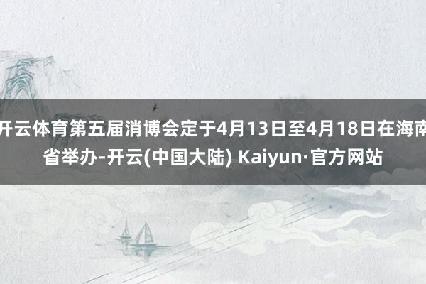 开云体育第五届消博会定于4月13日至4月18日在海南省举办-开云(中国大陆) Kaiyun·官方网站