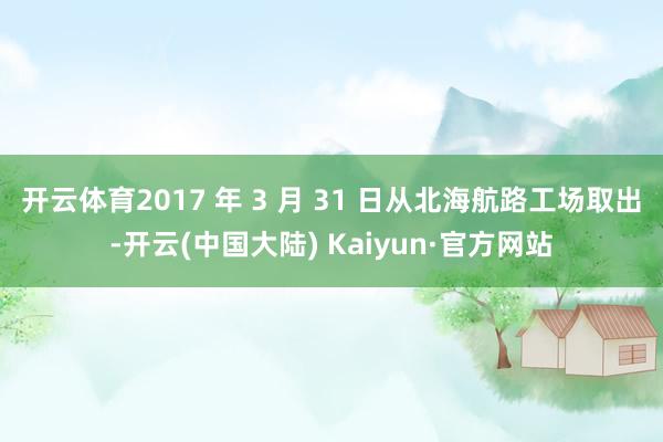开云体育2017 年 3 月 31 日从北海航路工场取出-开云(中国大陆) Kaiyun·官方网站