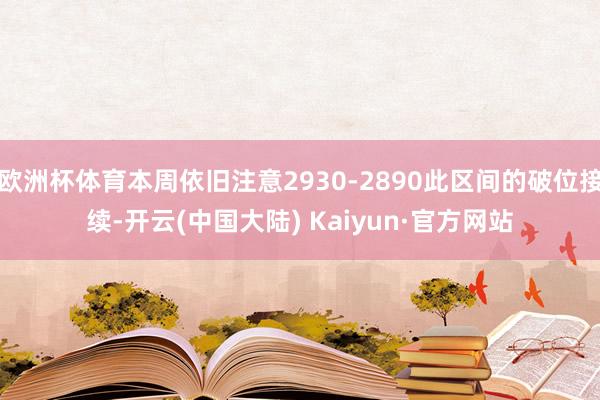 欧洲杯体育本周依旧注意2930-2890此区间的破位接续-开云(中国大陆) Kaiyun·官方网站
