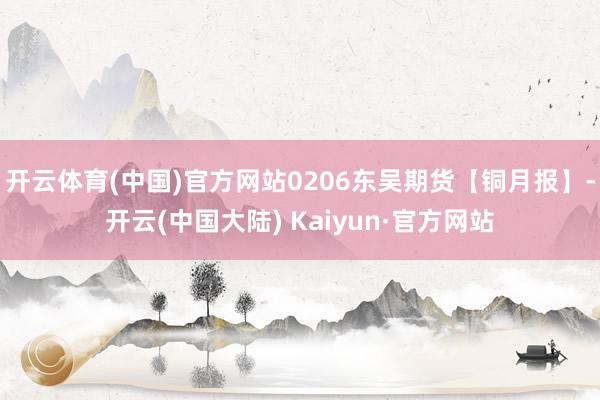 开云体育(中国)官方网站0206东吴期货【铜月报】-开云(中国大陆) Kaiyun·官方网站