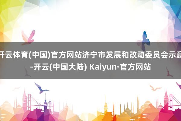 开云体育(中国)官方网站济宁市发展和改动委员会示意-开云(中国大陆) Kaiyun·官方网站