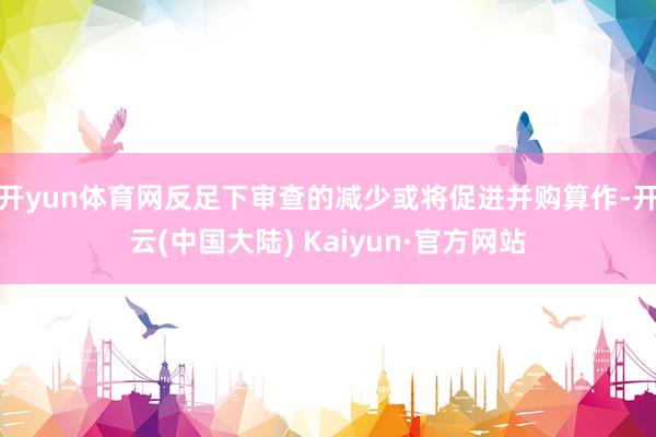 开yun体育网反足下审查的减少或将促进并购算作-开云(中国大陆) Kaiyun·官方网站