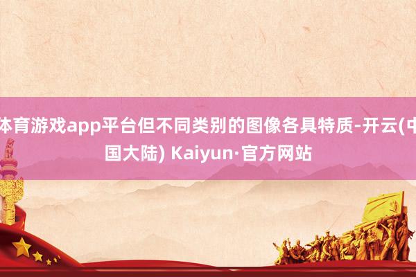 体育游戏app平台但不同类别的图像各具特质-开云(中国大陆) Kaiyun·官方网站