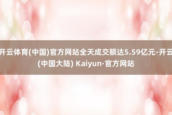 开云体育(中国)官方网站全天成交额达5.59亿元-开云(中国大陆) Kaiyun·官方网站