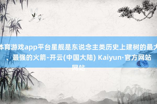 体育游戏app平台星舰是东说念主类历史上建树的最大、最强的火箭-开云(中国大陆) Kaiyun·官方网站