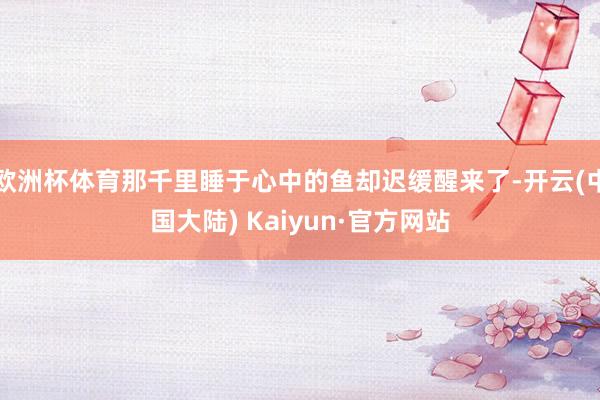欧洲杯体育那千里睡于心中的鱼却迟缓醒来了-开云(中国大陆) Kaiyun·官方网站