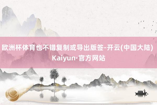 欧洲杯体育也不错复制或导出版签-开云(中国大陆) Kaiyun·官方网站