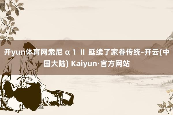 开yun体育网索尼 α 1 Ⅱ 延续了家眷传统-开云(中国大陆) Kaiyun·官方网站