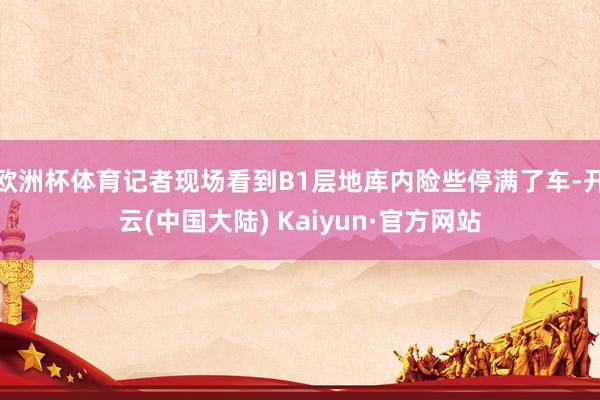 欧洲杯体育记者现场看到B1层地库内险些停满了车-开云(中国大陆) Kaiyun·官方网站